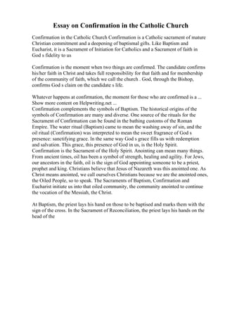 Essay on Confirmation in the Catholic Church
Confirmation in the Catholic Church Confirmation is a Catholic sacrament of mature
Christian commitment and a deepening of baptismal gifts. Like Baptism and
Eucharist, it is a Sacrament of Initiation for Catholics and a Sacrament of faith in
God s fidelity to us
Confirmation is the moment when two things are confirmed. The candidate confirms
his/her faith in Christ and takes full responsibility for that faith and for membership
of the community of faith, which we call the church . God, through the Bishop,
confirms God s claim on the candidate s life.
Whatever happens at confirmation, the moment for those who are confirmed is a ...
Show more content on Helpwriting.net ...
Confirmation complements the symbols of Baptism. The historical origins of the
symbols of Confirmation are many and diverse. One source of the rituals for the
Sacrament of Confirmation can be found in the bathing customs of the Roman
Empire. The water ritual (Baptism) came to mean the washing away of sin, and the
oil ritual (Confirmation) was interpreted to mean the sweet fragrance of God s
presence: sanctifying grace. In the same way God s grace fills us with redemption
and salvation. This grace, this presence of God in us, is the Holy Spirit.
Confirmation is the Sacrament of the Holy Spirit. Anointing can mean many things.
From ancient times, oil has been a symbol of strength, healing and agility. For Jews,
our ancestors in the faith, oil is the sign of God appointing someone to be a priest,
prophet and king. Christians believe that Jesus of Nazareth was this anointed one. As
Christ means anointed, we call ourselves Christians because we are the anointed ones,
the Oiled People, so to speak. The Sacraments of Baptism, Confirmation and
Eucharist initiate us into that oiled community, the community anointed to continue
the vocation of the Messiah, the Christ.
At Baptism, the priest lays his hand on those to be baptised and marks them with the
sign of the cross. In the Sacrament of Reconciliation, the priest lays his hands on the
head of the
 
