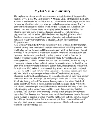 My Lai Massacre Summary
The explanation of why upright people execute wrongful actions is interpreted in
multiple ways. In The My Lai Massacre: A Military Crime of Obedience, Herbert C.
Kelman, a professor of social ethics, and V. Lee Hamilton, a sociologist, discuss how
the practice of authorization, routinization, and dehumanization are employed to
carry out unethical actions similar to the My Lai Massacre. The American Law
assumes that subordinates should be obeying orders; however, when linked to
obeying superiors, moral principles become inoperative. Erich Fromm, a
psychoanalyst, and the author of Disobedience as a Psychological and Moral
Problem, explains how the different types of mindset and authorities can be
noticeably effective in whether one is obedient.... Show more content on
Helpwriting.net ...
As US military expert Rod Powers explains how those who are military members
who fail to obey their superiors risk serious consequences in Military Orders , and
could relate to why Dawson and Downey were convicted for their crimes (Power).
Required to follow orders, a soldier does not need to obey an unlawful order, but
those who obey can be pinned with criminal prosecution and in this case, it
matches with Dawson and Downey s situation where they taped and tied up
Santiago (Power). Fromm can conclude that irrational authority is used by using a
comparison between a slave and their master; the superior wants the best they can
draw from their subordinate and tries to exploit them, leading them to control with
force (Fromm 126). When it comes to deciding whether or not an order is ethical,
it is also the soldier s call to believe the legitimacy of the order; according to Saul
McLeod, who is a psychologist and the author of Obedience to Authority,
obedience is a form of social influence by responding to a direct order from another
individual (McLeod). Although Col. Jessup urged for no one to touch Santiago,
Kendricks directly ordered Dawson and Downey to treat him with a Code Red,
going against Col. Jessup s orders. Numerous situations occur where two people
will discuss the same topic, but would contradict each other. It is easy to say I was
only following orders to justify one s self to explain their reasoning, but that
statement, also known as the Nuremberg Defense, is not going to save a person
every time. Yes, Dawson and Downey were only following orders, but did they ever
take a moment to question whether it was the right action and for a sensible reason?
Probably not in consideration that it is a routine to follow a command because if
they deny their superior s order, many consequences will follow. Kelman and
Hamilton logically claimed that
 