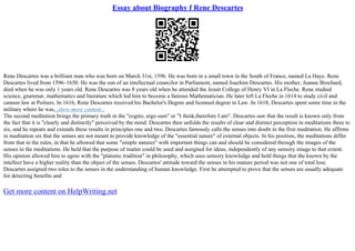 Essay about Biography f Rene Descartes
Rene Descartes was a brilliant man who was born on March 31st, 1596. He was born in a small town in the South of France, named La Haye. Rene
Descartes lived from 1596–1650. He was the son of an intellectual councilor in Parliament, named Joachim Descartes. His mother, Jeanne Brochard,
died when he was only 1 years old. Rene Descartes was 8 years old when he attended the Jesuit College of Henry VI in La Fleche. Rene studied
science, grammar, mathematics and literature which led him to become a famous Mathematician. He later left La Fleche in 1614 to study civil and
cannon law at Poitiers. In 1616, Rene Descartes received his Bachelor's Degree and licensed degree in Law. In 1618, Descartes spent some time in the
military where he was...show more content...
The second meditation brings the primary truth in the "cogito, ergo sum" or "I think,therefore I am". Descartes saw that the result is known only from
the fact that it is "clearly and distinctly" perceived by the mind. Descartes then unfolds the results of clear and distinct perception in meditations three to
six, and he repeats and extends these results in principles one and two. Descartes famously calls the senses into doubt in the first meditation. He affirms
in meditation six that the senses are not meant to provide knowledge of the "essential nature" of external objects. In his position, the meditations differ
from that in the rules, in that he allowed that some "simple natures" with important things can and should be considered through the images of the
senses in the meditations. He held that the purpose of matter could be used and assigned for ideas, independently of any sensory image to that extent.
His opinion allowed him to agree with the "platonic tradition" in philosophy, which uses sensory knowledge and held things that the known by the
intellect have a higher reality than the object of the senses. Descartes' attitude toward the senses in his mature period was not one of total loss.
Descartes assigned two roles to the senses in the understanding of human knowledge. First he attempted to prove that the senses are usually adequate
for detecting benefits and
Get more content on HelpWriting.net
 