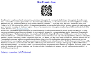 Rene Descartes Essay
Rene Descartes was a famous French mathematician, scientist and philosopher. He was arguably the first major philosopher in the modern era to
make a serious effort to defeat skepticism. His views about knowledge and certainty, as well as his views about the relationship between mind and
body have been very influential over the last three centuries. Descartes was born at La Haye (now called Descartes), and educated at the Jesuit
College of La FlГЁche between 1606 and 1614. Descartes later claimed that his education gave him little of substance and that only mathematics had
given him certain knowledge. In this lament he joins a chorus of seventeenth century philosophers including Bacon, Hobbes and Locke. In 1618 he
went to Holland to serve...show more content...
So, the search was on for the method used by the ancient mathematicians to make their discoveries (the method of analysis). Descartes is clearly
convinced that the discovery of the proper method is the key to scientific advance. For a more extended and detailed discussion of these methods,
see John Cottingham , The Rationalists, Oxford University Press, Oxford, 1982. Chapter 2. In November 1628 Descartes was in Paris, where he
made himself famous in a confrontation with Chandoux. Chandoux claimed that science could only be based on probablitiies. This view reflected the
dominance in French intellectual circles of Renaissance skepticism. This skptical view was rooted in the religious crisis in Europe resulting from the
Protestant Reformation and had been deepened by the publication of the works of Sextus Empiricus and reflections on disagreements between
classical authors. It was strengthend again by considerations about the differences in culture between New World cultures and that of Europe, and by
the debates over the new Copernican system. All of this had been eloquently formulated by Montaigne in his Apology for Raymond Sebond and
developed by his followers. Descartes attacked this view, claiming only that certainty could serve as a basis for knowledge, and that he himself had a
method for attaining such certainty. In the same year Descartes moved to Holland where he remained with only brief interruptions until 1649. In
Holland Descartes produced
Get more content on HelpWriting.net
 
