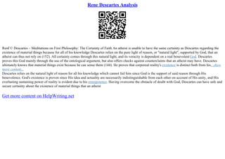 Rene Descartes Analysis
RenГ© Descartes – Meditations on First Philosophy: The Certainty of Faith An atheist is unable to have the same certainty as Descartes regarding the
existence of material things because for all of his knowledge Descartes relies on the pure light of reason, or "natural light", supported by God, that an
atheist can thus not rely on (152). All certainty comes through this natural light, and its veracity is dependent on a real benevolent God. Descartes
proves this God mainly through the use of the ontological argument, but also offers checks against counterclaims that an atheist may have. Descartes
ultimately knows that material things exist because he can sense them (144). He proves that corporeal reality's existence is distinct both from his...show
more content...
Descartes relies on the natural light of reason for all his knowledge which cannot fail him since God is the support of said reason through His
benevolence. God's existence is proven since His idea and actuality are necessarily indistinguishable from each other on account of His unity, and His
everlasting sustaining power of reality is evident due to his omnipotence. Having overcome the obstacle of doubt with God, Descartes can have safe and
secure certainty about the existence of material things that an atheist
Get more content on HelpWriting.net
 