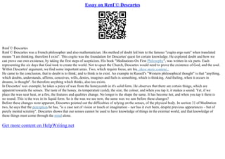 Essay on RenГ© Descartes
RenГ© Descartes
RenГ© Descartes was a French philosopher and also mathematician. His method of doubt led him to the famous "cogito ergo sum" when translated
means "I am thinking, therefore I exist". This cogito was the foundation for Descartes' quest for certain knowledge. He explored doubt and how we
can prove our own existence, by taking the first steps of scepticism. His book "Meditations On First Philosophy", was written in six parts. Each
representing the six days that God took to create the world. Not to upset the Church, Descartes would need to prove the existence of God, and the soul.
Within Descartes' argument, we find some important areas. Two, which require focus, are his...show more content...
He came to the conclusion, that to doubt is to think; and to think is to exist. An example in Russell's "Western philosophical thought" is that "anything,
which doubts, understands, affirms, conceives, wills, denies, imagines and feels is something, which is thinking. And feeling, when it occurs in
dreams, is thought". So therefore anything which thinks, also too exists.
In Descartes' wax example, he takes a piece of wax from the honeycomb in it's solid form. He observes that there are certain things, which are
apparent towards the senses. The taste of the honey, its temperature (cold), the size, the colour, and when you tap it, it makes a sound. Yet, if we
place the wax near heat, or a fire, the features and qualities change. No longer is the shape the same. It has become hot, and when you tap it there is
no sound. This is the wax in its liquid form. So is the wax we see now, the same wax we saw before these changes?
Before these changes were apparent, Descartes pointed out the difficulties of relying on the senses, of the physical body. In section 31 of Meditation
two, he says that the perception he has, "is a case not of vision or touch or imagination – nor has it ever been, despite previous appearances – but of
purely mental scrutiny". Descartes shows that our senses cannot be used to have knowledge of things in the external world, and that knowledge of
these things must come through the mind alone.
Get more content on HelpWriting.net
 