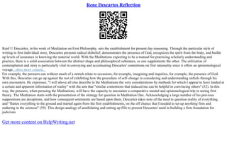 Rene Descartes Reflection
RenГ© Descartes, in his work of Meditation on First Philosophy, sets the establishment for present day reasoning. Through the particular style of
writing in first individual story, Descartes presents radical disbelief, demonstrates the presence of God, recognizes the spirit from the body, and builds
up levels of assurance in knowing the material world. With the Meditations expecting to be a manual for practicing scholarly understanding and
practice, there is a solid association between the abstract shape and philosophical substance, as one supplements the other. The utilization of
contemplation and story is particularly vital in conveying and accentuating Descartes' contentions on first rationality since it offers an epistemological
voyage...show more content...
For example, the perusers can without much of a stretch relate to occasions, for example, imagining and inquiries, for example, the presence of God.
With this, Descartes can go up against the test of exhibiting how the procedure of self–change in considering and understanding unfurls through his
own encounters. He expresses, "I will above all else describe in the Meditations the very considerations by methods for which I appear to have landed at
a certain and apparent information of reality" with the aim that "similar contentions that induced me can be helpful in convincing others" (52). In this
way, the perusers, when perusing the Meditations, will have the capacity to encounter a comparative mental and epistemological trip in seeing first
theory. The Meditation starts with the presentation of the strategy for question in Meditation One. Acknowledging a large number of his previous
suppositions are deceptions, and how consequent sentiments are based upon them, Descartes takes note of the need to question reality of everything,
and "flatten everything to the ground and started again from the first establishments, on the off chance that I needed to set up anything firm and
enduring in the sciences" (59). This design analogy of annihilating and setting up fills to present Descartes' need in building a firm foundation for
judicious
Get more content on HelpWriting.net
 