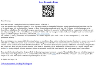 Rene Descartes Essay
Rene Descartes
Rene Descartes was a math philosopher, he was born in Toures, on March 31
1596, and he died at Stockholm on February 11 1650. His father was forced to spend half the year at Rennes, where he was a councilman. The rest
of the time he spent with his family of Les Cartes at La Haye. Rene was the second child out of four kids. At the age of eight, he was sent to the
Jesuit School at La Fleche. The school had very good education and discipline. On account of his delicate health, he was permitted to lie in bed until
late in the mornings. In 1647, he visited Pascal, he told himself that the only way to do good work in math, and to keep his health was to never allow
anyone to make him get up in the morning before he felt...show more content...
The values of "x" and "y" determined the co–coordinates of a number of points which forms a curve, of which the equation "f(x,y)=0" has a
geometrical property.
Rene said that a point in a space could be determined by three co–coordinates. Rene pointed out the very important facts that two or more curves can be
referred to one and the same system of co–coordinates, and that the points in which two curves intersect can be determined by finding the roots
common to their equations. Rene wrote three Geometric books. The first two are about analytical geometry, and the third is an analysis of algebra that
was current then. Rene also paid particular attention to the theory of tangents to curves. Back then the current definition of a tangent at a point was a
straight line through the point such that between it and the curve no other straight line could be drawn, that is the straight line of closet contact.
Rene described his theory by giving the general rule for drawing tangents and normals to a roulette. The method that Rene used to find the tangent or
normal at any point of a given curve was he determined the center and radius of a circle, which should cut the curve in two consecutive points. The
tangent to the circle at that point will be the required tangent to the curve.
In modern text books it is
Get more content on HelpWriting.net
 