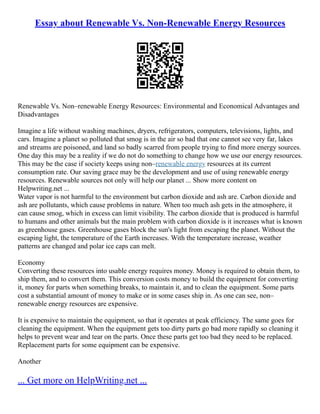 Essay about Renewable Vs. Non-Renewable Energy Resources
Renewable Vs. Non–renewable Energy Resources: Environmental and Economical Advantages and
Disadvantages
Imagine a life without washing machines, dryers, refrigerators, computers, televisions, lights, and
cars. Imagine a planet so polluted that smog is in the air so bad that one cannot see very far, lakes
and streams are poisoned, and land so badly scarred from people trying to find more energy sources.
One day this may be a reality if we do not do something to change how we use our energy resources.
This may be the case if society keeps using non–renewable energy resources at its current
consumption rate. Our saving grace may be the development and use of using renewable energy
resources. Renewable sources not only will help our planet ... Show more content on
Helpwriting.net ...
Water vapor is not harmful to the environment but carbon dioxide and ash are. Carbon dioxide and
ash are pollutants, which cause problems in nature. When too much ash gets in the atmosphere, it
can cause smog, which in excess can limit visibility. The carbon dioxide that is produced is harmful
to humans and other animals but the main problem with carbon dioxide is it increases what is known
as greenhouse gases. Greenhouse gases block the sun's light from escaping the planet. Without the
escaping light, the temperature of the Earth increases. With the temperature increase, weather
patterns are changed and polar ice caps can melt.
Economy
Converting these resources into usable energy requires money. Money is required to obtain them, to
ship them, and to convert them. This conversion costs money to build the equipment for converting
it, money for parts when something breaks, to maintain it, and to clean the equipment. Some parts
cost a substantial amount of money to make or in some cases ship in. As one can see, non–
renewable energy resources are expensive.
It is expensive to maintain the equipment, so that it operates at peak efficiency. The same goes for
cleaning the equipment. When the equipment gets too dirty parts go bad more rapidly so cleaning it
helps to prevent wear and tear on the parts. Once these parts get too bad they need to be replaced.
Replacement parts for some equipment can be expensive.
Another
... Get more on HelpWriting.net ...
 