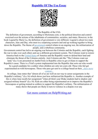 Republic Of The Usa Essay
The Republic of the USA
The definition of government, according to Dictionary.com, is the political direction and control
exercised over the actions of the inhabitants of communities, societies, and states. However, in the
book Legend by Marie Lu, the definition of government is very different. Legend is about two main
characters, June and Day, who meet in a surprising scenario and end up working together to bring
down the Republic. The theme of government control relates to an ongoing war, the militarization of
people, and a rebellious community.
Government control has led to an ongoing war between the Colonies and the Republic, each fighting
the war to take over each others and use a different government system. The Colonies want to restore
America back to the United States of America and the Republic wants to defend their land and
eliminate the threat of the Colonies entirely. Anti Colonies ads like "The Colonies want our
land," (Lu 1) are presented on JumboTrons in Republic cities to get civilians to support the
Republic's cause. There is a Trial's system implemented into the Republic that sorts out who would
be a good candidate for a soldier when children are only ten years old. Those who fail get
experimented on with bioweapons. Those who pass get sent to a college based on their...show more
content...
At college, June states that "almost all of us are well on our way to career assignments in the
Republic's military," (Lu 16) which shows just how militarized the Republic is. Another example of
this is when June recalls her assignment "when all third–year Drake students had to shadow and
assigned military branch" (Lu 18). Kids are either being experimented on to improve the Republic's
bioweapons or getting trained as soldiers to support the Republic's military. The militarization of
many shows that people are likely to turn to violence in a dispute over any
Get more content on HelpWriting.net
 