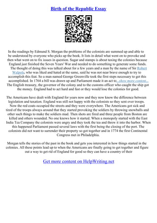 Birth of the Republic Essay
In the readings by Edmund S. Morgan the problems of the colonists are summed up and able to
be understood by everyone who picks up the book. It lists in detail what went on to provoke and
then what went on to fix issues in question. Sugar and stamps is about taxing the colonies because
England just finished the Seven Years' War and needed to do something to generate some funds.
The thought of doing this was talked about for a few years and a man by the name of Sir Robert
Walpole, who was liked and hated at the same, said he was not near brave enough to try to
accomplish this feat. So a man named George Greenville took the first steps necessary to get this
accomplished. In 1764 a bill was drawn up and Parliament made it an act to...show more content...
The English treasury, the governor of the colony and to the customs officer who caught the ship got
the money. England had to act hard and fast or they would lose the colonies for good.
The Americans have dealt with England for years now and they now know the difference between
legislation and taxation. England was still not happy with the colonists so they sent over troops.
Now the red coats occupied the streets and they were everywhere. The Americans got sick and
tired of the troops always around that they started provoking the soldiers by throwing snowballs and
other such things to make the soldiers mad. Then shots are fired and three people from Boston are
killed and others wounded. No one knows how it started. When a monopoly started with the East
India Tea Company the colonists were angry and they took the tea and threw it into the harbor. When
this happened Parliament passed several laws with the first being the closing of the port. The
colonists did not want to surrender their property so got together and in 1774 the first Continental
Congress met in Philadelphia.
Morgan tells the stories of the past in the book and gets you interested in how things started in the
colonies. All these points lead up to when the Americans are finally going to get together and figure
out a way to get rid of England for good so they can have a country of their
Get more content on HelpWriting.net
 