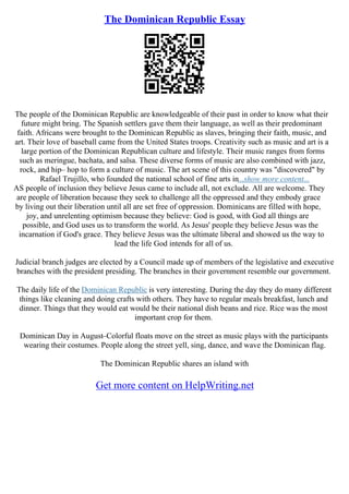 The Dominican Republic Essay
The people of the Dominican Republic are knowledgeable of their past in order to know what their
future might bring. The Spanish settlers gave them their language, as well as their predominant
faith. Africans were brought to the Dominican Republic as slaves, bringing their faith, music, and
art. Their love of baseball came from the United States troops. Creativity such as music and art is a
large portion of the Dominican Republican culture and lifestyle. Their music ranges from forms
such as meringue, bachata, and salsa. These diverse forms of music are also combined with jazz,
rock, and hip– hop to form a culture of music. The art scene of this country was "discovered" by
Rafael Trujillo, who founded the national school of fine arts in...show more content...
AS people of inclusion they believe Jesus came to include all, not exclude. All are welcome. They
are people of liberation because they seek to challenge all the oppressed and they embody grace
by living out their liberation until all are set free of oppression. Dominicans are filled with hope,
joy, and unrelenting optimism because they believe: God is good, with God all things are
possible, and God uses us to transform the world. As Jesus' people they believe Jesus was the
incarnation if God's grace. They believe Jesus was the ultimate liberal and showed us the way to
lead the life God intends for all of us.
Judicial branch judges are elected by a Council made up of members of the legislative and executive
branches with the president presiding. The branches in their government resemble our government.
The daily life of the Dominican Republic is very interesting. During the day they do many different
things like cleaning and doing crafts with others. They have to regular meals breakfast, lunch and
dinner. Things that they would eat would be their national dish beans and rice. Rice was the most
important crop for them.
Dominican Day in August–Colorful floats move on the street as music plays with the participants
wearing their costumes. People along the street yell, sing, dance, and wave the Dominican flag.
The Dominican Republic shares an island with
Get more content on HelpWriting.net
 