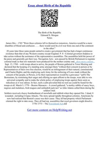 Essay about Birth of the Republic
The Birth of the Republic
Edmund S. Morgan
Notes
James Otis – 1765 "Were these colonies left to themselves tomorrow, America would be a mere
shambles of blood and confusion . . . . there would soon be civil war from one end of the continent
to the other."
20 years later these same people united to create a government that has had a longer continuous
existence than that of any Western country except England. P. 8– Colonial governors helpless to
take action without the assistance of the representative assemblies. The assemblies held the power of
the purse and generally got their way. Navigation Acts– acts passed by British Parliament to regulate
colonial trade so that raw materials were produced for the mother country and...show more content...
Sept. 13, 1768 – with troops about to arrive, the people of Boston gathered in Town Meeting and
declared that the keeping of a standing army amongst them "without their consent in person or by
Representatives of their own free election, would be an infringement of their natural, constitutional
and Charter Rights; and the employing such Army for the enforcing of Laws made without the
consent of the people, in Person, or by their representatives would be a grievance." (p45) The
Bostonians, by restraining their anger and offering no open affront to the troops, were able to win
universal sympathy and to make the whole policy of employing troops against them seem as
ridiculous as it was odious. In fact, such a calm prevailed that no real use could be found for the
troops at all. March 5, 1770 – Boston Massacre – A crowd gathered, "a motley rabble of saucy boys,
negroes and mulattoes, Irish teagues and outlandish jack tars" as John Adams called them during the
soldiers' trial.
Soldiers received a heavy bombardment of snowballs and rubbish when they opened fire. 3 dead, 8
wounded , including Crispus Attucks. The story spread rapidly throughout colonies. Americans by
now had realized that Boston's cause was their cause. They all had property which Parliament
claimed the right to take away. They all had rep. assemblies that royal governors might dissolve.
1770–1773 – The Townshend Actsdid
Get more content on HelpWriting.net
 