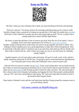 Essay on My Day
My Day I wake up every morning with a shock, my mum knocking at the door and shouting,
"Time for a shower." I'm always tired in the mornings and find getting up for a shower really
horrible, though it does a good job of waking me up and after it I'm ready for another day at school.
Well that is what I think but I usually end up in bed asleep right up until 7.45 am. Luckily I have
usually packed my school stuff the night before.
My house is quite big and there is lots of room to get away from the rest of my family. I have a
computer in my room and I spend quite a lot of time on...show more content...
Another couple of friends arrive at this house too and we all get together and walk to school. This
walking to school together gives me a good opportunity to make after school arrangements. Once
at school (the walk takes about 15 minutes) I go to my tutor base and catch up with my friends who
don't walk to school with me. After a short rest I make my way to my first lesson on a Monday
usually English.
English requires a lot of work and its quite interesting. All year it's work, work, work, which is
hardly surprising seeing that it's GCSE year. I'm going to need to work hard because qualifications
are a necessary part of any career and I definitely want a career not just a job.
After the first two lessons I usually eat my lunch. It may seem strange that I eat my lunch at break
but it takes so much time queuing at lunchtime just so I can sit down and eat some food that I would
rather eat my packed lunch early freeing up time at lunch for other activities. The only downside to
this is that you have lots of people surrounding you begging for food. Most people would probably
just say "No", but I have real problems with saying "No" and more often than not half my food is
devoured by these hungry beasts.
Once break is finished I work until the real lunch time and then I hang around the common room or
go to the library and do
Get more content on HelpWriting.net
 