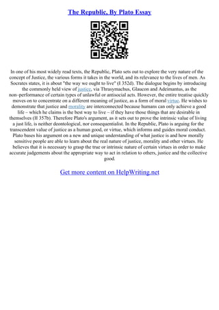 The Republic, By Plato Essay
In one of his most widely read texts, the Republic, Plato sets out to explore the very nature of the
concept of Justice, the various forms it takes in the world, and its relevance to the lives of men. As
Socrates states, it is about "the way we ought to live" (I 352d). The dialogue begins by introducing
the commonly held view of justice, via Thrasymachus, Glaucon and Adeimantus, as the
non–performance of certain types of unlawful or antisocial acts. However, the entire treatise quickly
moves on to concentrate on a different meaning of justice, as a form of moral virtue. He wishes to
demonstrate that justice and morality are interconnected because humans can only achieve a good
life – which he claims is the best way to live – if they have those things that are desirable in
themselves (II 357b). Therefore Plato's argument, as it sets out to prove the intrinsic value of living
a just life, is neither deontological, nor consequentialist. In the Republic, Plato is arguing for the
transcendent value of justice as a human good, or virtue, which informs and guides moral conduct.
Plato bases his argument on a new and unique understanding of what justice is and how morally
sensitive people are able to learn about the real nature of justice, morality and other virtues. He
believes that it is necessary to grasp the true or intrinsic nature of certain virtues in order to make
accurate judgements about the appropriate way to act in relation to others, justice and the collective
good.
Get more content on HelpWriting.net
 