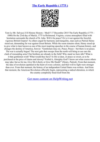 The Early Republic ( 1775 )
Tom Le Mr. Salvucci US History Honors– Mod F 17 December 2015 The Early Republic (1775 –
1800) On the 23rd day of March, 1775 in Richmond, Virginia, a tense atmosphere filled with
hesitation surrounds the church of St. John. Will it be peace? Or is it war against the forceful,
vigorous British Empire? As others urged for harmony and tranquility, man such as Patrick Henry
stood out, demanding for war against Great Britain. While the room remains silent, Henry stood up
to give what is later known as one of the most inspiring speeches in the course of human history, and
changes the destiny of America, forever. "Gentlemen may cry, Peace, Peace–– but there is no peace.
The war is actually begun! The next gale that sweeps from the north will bring to our ears the
clash of resounding arms! Our brethren are already in the field! Why stand we here idle? What is
it that gentlemen wish? What would they have? Is life so dear, or peace so sweet, as to be
purchased at the price of chains and slavery? Forbid it, Almighty God! I know not what course others
may take; but as for me, Give Me Liberty or Give Me Death!" (Henry, Patrick). From that moment,
the idea of revolution sparkled in the heart of every colonist, and their will to fight were stronger
than ever. From that moment, the history of an independent United States was written. And from
that moment, the American Revolution officially begin, representing a radical alteration, in which
the country completely freed itself from the
Get more content on HelpWriting.net
 