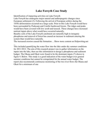 Lake Forsyth Case Study
Identification of impacting activities on Lake Forsyth
Lake Forsyth has undergone major natural and anthropogenic changes since
European settlement (3). Following the arrival of European settlers during the
1830s deforestation occurred on a large scale. Prior to this Lake Forsyth would have
been surrounded by Podocarp and Conifer hardwood forests. The ridges and peaks
would have been covered with low scrub and tussock. These changes have increased
nutrient inputs above what would have occurred naturally.
Basaltic soils of the Lake Forsyth catchment are naturally high in inorganic
phosphorus and removal of forest has caused an increase in sediment entering the
system than would have naturally.
The increased erosion caused the formation ... Show more content on Helpwriting.net
...
This included quantifying the water flow into the lake under dry summer conditions
for 2011/2012. The aim of this research project was to gather information on the
inputs into the lake, then use this information to design a phosphorus and sediment
budget. The Okana and Okuti were found to be the dominant inputs (7) shown in
figure 4. Below. This study is a good indication of the water budget over general
summer conditions but cannot be extrapolated for the annual water budget. The
report also recommends continuous monitoring of the two river flows the Okana and
Okuti for a minimum of one
 