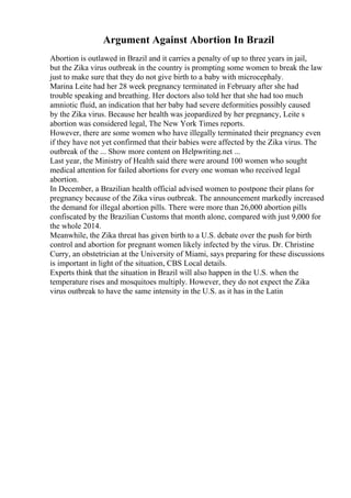 Argument Against Abortion In Brazil
Abortion is outlawed in Brazil and it carries a penalty of up to three years in jail,
but the Zika virus outbreak in the country is prompting some women to break the law
just to make sure that they do not give birth to a baby with microcephaly.
Marina Leite had her 28 week pregnancy terminated in February after she had
trouble speaking and breathing. Her doctors also told her that she had too much
amniotic fluid, an indication that her baby had severe deformities possibly caused
by the Zika virus. Because her health was jeopardized by her pregnancy, Leite s
abortion was considered legal, The New York Times reports.
However, there are some women who have illegally terminated their pregnancy even
if they have not yet confirmed that their babies were affected by the Zika virus. The
outbreak of the ... Show more content on Helpwriting.net ...
Last year, the Ministry of Health said there were around 100 women who sought
medical attention for failed abortions for every one woman who received legal
abortion.
In December, a Brazilian health official advised women to postpone their plans for
pregnancy because of the Zika virus outbreak. The announcement markedly increased
the demand for illegal abortion pills. There were more than 26,000 abortion pills
confiscated by the Brazilian Customs that month alone, compared with just 9,000 for
the whole 2014.
Meanwhile, the Zika threat has given birth to a U.S. debate over the push for birth
control and abortion for pregnant women likely infected by the virus. Dr. Christine
Curry, an obstetrician at the University of Miami, says preparing for these discussions
is important in light of the situation, CBS Local details.
Experts think that the situation in Brazil will also happen in the U.S. when the
temperature rises and mosquitoes multiply. However, they do not expect the Zika
virus outbreak to have the same intensity in the U.S. as it has in the Latin
 