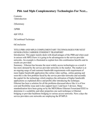 Pbb And Mpls Complementary Technologies For Next...
Contents:
1)Introduction
2)Summary
3)PBB
4)H VPLS
5)Combined Technique
6)Conclusion
TITLE:PBB AND MPLS COMPLEMENTARY TECHNOLOGIES FOR NEXT
GENERATION CARRIER ETHERNET TRANSPORT
Introduction: This paper mainly deals with disadvantages of the PBB and when used
in unison with MPLS how it is going to be advantageous to the service provider
networks. An example is illustrated to explain how this combination benefits and its
results are provided.
Summary : Ethernet has became the most widely access technologies as a result it
has more demand by the service provider networks in the market. The market is at
an ongoing surge of end customer bandwidth requirements with requirement of
more higher bandwidth application like online video surfing , online gaming and
soon this is the first problem faced by the service provider networks and secondly
the capital for the technology which employs the utilization of higher bandwidth
applications as explained above and profits after introducing the technique.
Ethernet has been a solution for all the problems discussed above like it is of low
cost and flexibility issue and it also support layer 2 and layer 3 devices. Many
standardization have been going on by the MEF(Metro Ethernet Forum)and IEEE to
determine it s scalability and other properties one such technique is Ethernet
bridging or provider backbone bridging in various access networks. Now a days the
service providers core networks are employing the IP/MPLS
 