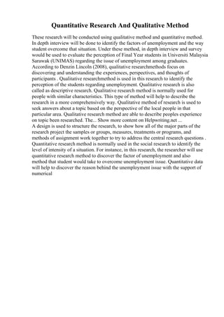 Quantitative Research And Qualitative Method
These research will be conducted using qualitative method and quantitative method.
In depth interview will be done to identify the factors of unemployment and the way
student overcome that situation. Under these method, in depth interview and survey
would be used to evaluate the perception of Final Year students in Universiti Malaysia
Sarawak (UNIMAS) regarding the issue of unemployment among graduates.
According to Denzin Lincoln (2008), qualitative researchmethods focus on
discovering and understanding the experiences, perspectives, and thoughts of
participants . Qualitative researchmethod is used in this research to identify the
perception of the students regarding unemployment. Qualitative research is also
called as descriptive research. Qualitative research method is normally used for
people with similar characteristics. This type of method will help to describe the
research in a more comprehensively way. Qualitative method of research is used to
seek answers about a topic based on the perspective of the local people in that
particular area. Qualitative research method are able to describe peoples experience
on topic been researched. The... Show more content on Helpwriting.net ...
A design is used to structure the research, to show how all of the major parts of the
research project the samples or groups, measures, treatments or programs, and
methods of assignment work together to try to address the central research questions .
Quantitative research method is normally used in the social research to identify the
level of intensity of a situation. For instance, in this research, the researcher will use
quantitative research method to discover the factor of unemployment and also
method that student would take to overcome unemployment issue. Quantitative data
will help to discover the reason behind the unemployment issue with the support of
numerical
 