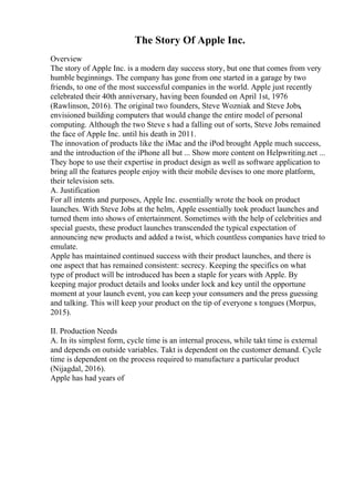 The Story Of Apple Inc.
Overview
The story of Apple Inc. is a modern day success story, but one that comes from very
humble beginnings. The company has gone from one started in a garage by two
friends, to one of the most successful companies in the world. Apple just recently
celebrated their 40th anniversary, having been founded on April 1st, 1976
(Rawlinson, 2016). The original two founders, Steve Wozniak and Steve Jobs,
envisioned building computers that would change the entire model of personal
computing. Although the two Steve s had a falling out of sorts, Steve Jobs remained
the face of Apple Inc. until his death in 2011.
The innovation of products like the iMac and the iPod brought Apple much success,
and the introduction of the iPhone all but ... Show more content on Helpwriting.net ...
They hope to use their expertise in product design as well as software application to
bring all the features people enjoy with their mobile devises to one more platform,
their television sets.
A. Justification
For all intents and purposes, Apple Inc. essentially wrote the book on product
launches. With Steve Jobs at the helm, Apple essentially took product launches and
turned them into shows of entertainment. Sometimes with the help of celebrities and
special guests, these product launches transcended the typical expectation of
announcing new products and added a twist, which countless companies have tried to
emulate.
Apple has maintained continued success with their product launches, and there is
one aspect that has remained consistent: secrecy. Keeping the specifics on what
type of product will be introduced has been a staple for years with Apple. By
keeping major product details and looks under lock and key until the opportune
moment at your launch event, you can keep your consumers and the press guessing
and talking. This will keep your product on the tip of everyone s tongues (Morpus,
2015).
II. Production Needs
A. In its simplest form, cycle time is an internal process, while takt time is external
and depends on outside variables. Takt is dependent on the customer demand. Cycle
time is dependent on the process required to manufacture a particular product
(Nijagdal, 2016).
Apple has had years of
 
