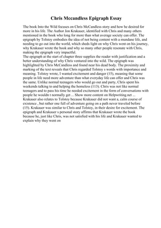 Chris Mccandless Epigraph Essay
The book Into the Wild focuses on Chris McCandless story and how he desired for
more in his life. The Author Jon Krakauer, identified with Chris and many others
mentioned in the book who long for more than what average society can offer. The
epigraph by Tolstoy embodies the idea of not being content with a mundane life, and
needing to go out into the world, which sheds light on why Chris went on his journey,
why Krakauer wrote the book and why so many other people resonate with Chris,
making the epigraph very impactful.
The epigraph at the start of chapter three supplies the reader with justification and a
better understanding of why Chris ventured into the wild. The epigraph was
highlighted by Chris McCandless and found near his dead body. The proximity and
marking of the text reveals that Chris regarded Tolstoy s words with importance and
meaning. Tolstoy wrote, I wanted excitement and danger (15), meaning that some
people in life need more adventure than what everyday life can offer and Chris was
the same. Unlike normal teenagers who would go out and party, Chris spent his
weekends talking to and helping the homeless (113). Chris was not like normal
teenagers and to pass his time he needed excitement in the form of conversations with
people he wouldn t normally get ... Show more content on Helpwriting.net ...
Krakauer also relates to Tolstoy because Krakauer did not want a, calm course of
existence , but rather one full of adventure going on a path never traveled before
(15). Krakauer was similar to Chris and Tolstoy, in their desire for excitement. The
epigraph and Krakauer s personal story affirms that Krakauer wrote the book
because he, just like Chris, was not satisfied with his life and Krakauer wanted to
explain why they went on
 