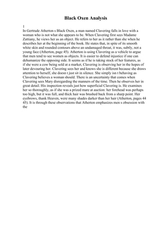 Black Oxen Analysis
1
In Gertrude Atherton s Black Oxen, a man named Clavering falls in love with a
woman who is not what she appears to be. When Clavering first sees Madame
Zattiany, he views her as an object. He refers to her as it rather than she when he
describes her at the beginning of the book. He states that, in spite of its smooth
white skin and rounded contours above an undamaged throat, it was, subtly, not a
young face (Atherton, page 45). Atherton is using Clavering as a vehicle to argue
that men tend to see women as objects. It is easier to defend injustice if one can
dehumanize the opposing side. It seems as if he is taking stock of her features, as
if she were a cow being sold at a market, Clavering is observing her in the hopes of
later devouring her. Clavering sees her and knows she is different because she draws
attention to herself, she doesn t just sit in silence. She simply isn t behaving as
Clavering believes a woman should. There is an uncertainty that comes when
Clavering sees Mary disregarding the manners of the time. Then he observes her in
great detail. His inspection reveals just how superficial Clavering is. He examines
her so thoroughly, as if she was a prized mare at auction: her forehead was perhaps
too high, but it was full, and thick hair was brushed back from a sharp point. Her
eyebrows, thank Heaven, were many shades darker than her hair (Atherton, pages 44
45). It is through these observations that Atherton emphasizes men s obsession with
the
 