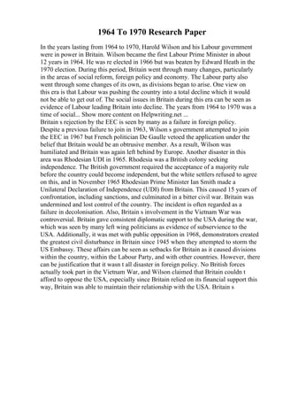 1964 To 1970 Research Paper
In the years lasting from 1964 to 1970, Harold Wilson and his Labour government
were in power in Britain. Wilson became the first Labour Prime Minister in about
12 years in 1964. He was re elected in 1966 but was beaten by Edward Heath in the
1970 election. During this period, Britain went through many changes, particularly
in the areas of social reform, foreign policy and economy. The Labour party also
went through some changes of its own, as divisions began to arise. One view on
this era is that Labour was pushing the country into a total decline which it would
not be able to get out of. The social issues in Britain during this era can be seen as
evidence of Labour leading Britain into decline. The years from 1964 to 1970 was a
time of social... Show more content on Helpwriting.net ...
Britain s rejection by the EEC is seen by many as a failure in foreign policy.
Despite a previous failure to join in 1963, Wilson s government attempted to join
the EEC in 1967 but French politician De Gaulle vetoed the application under the
belief that Britain would be an obtrusive member. As a result, Wilson was
humiliated and Britain was again left behind by Europe. Another disaster in this
area was Rhodesian UDI in 1965. Rhodesia was a British colony seeking
independence. The British government required the acceptance of a majority rule
before the country could become independent, but the white settlers refused to agree
on this, and in November 1965 Rhodesian Prime Minister Ian Smith made a
Unilateral Declaration of Independence (UDI) from Britain. This caused 15 years of
confrontation, including sanctions, and culminated in a bitter civil war. Britain was
undermined and lost control of the country. The incident is often regarded as a
failure in decolonisation. Also, Britain s involvement in the Vietnam War was
controversial. Britain gave consistent diplomatic support to the USA during the war,
which was seen by many left wing politicians as evidence of subservience to the
USA. Additionally, it was met with public opposition in 1968, demonstrators created
the greatest civil disturbance in Britain since 1945 when they attempted to storm the
US Embassy. These affairs can be seen as setbacks for Britain as it caused divisions
within the country, within the Labour Party, and with other countries. However, there
can be justification that it wasn t all disaster in foreign policy. No British forces
actually took part in the Vietnam War, and Wilson claimed that Britain couldn t
afford to oppose the USA, especially since Britain relied on its financial support this
way, Britain was able to maintain their relationship with the USA. Britain s
 