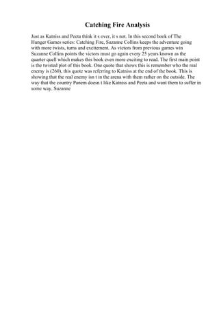 Catching Fire Analysis
Just as Katniss and Peeta think it s over, it s not. In this second book of The
Hunger Games series: Catching Fire, Suzanne Collins keeps the adventure going
with more twists, turns and excitement. As victors from previous games win
Suzanne Collins points the victors must go again every 25 years known as the
quarter quell which makes this book even more exciting to read. The first main point
is the twisted plot of this book. One quote that shows this is remember who the real
enemy is (260), this quote was referring to Katniss at the end of the book. This is
showing that the real enemy isn t in the arena with them rather on the outside. The
way that the country Panem doesn t like Katniss and Peeta and want them to suffer in
some way. Suzanne
 