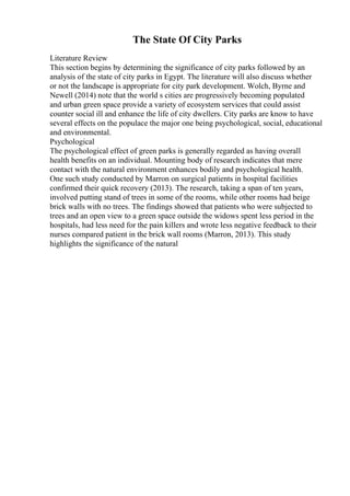 The State Of City Parks
Literature Review
This section begins by determining the significance of city parks followed by an
analysis of the state of city parks in Egypt. The literature will also discuss whether
or not the landscape is appropriate for city park development. Wolch, Byrne and
Newell (2014) note that the world s cities are progressively becoming populated
and urban green space provide a variety of ecosystem services that could assist
counter social ill and enhance the life of city dwellers. City parks are know to have
several effects on the populace the major one being psychological, social, educational
and environmental.
Psychological
The psychological effect of green parks is generally regarded as having overall
health benefits on an individual. Mounting body of research indicates that mere
contact with the natural environment enhances bodily and psychological health.
One such study conducted by Marron on surgical patients in hospital facilities
confirmed their quick recovery (2013). The research, taking a span of ten years,
involved putting stand of trees in some of the rooms, while other rooms had beige
brick walls with no trees. The findings showed that patients who were subjected to
trees and an open view to a green space outside the widows spent less period in the
hospitals, had less need for the pain killers and wrote less negative feedback to their
nurses compared patient in the brick wall rooms (Marron, 2013). This study
highlights the significance of the natural
 