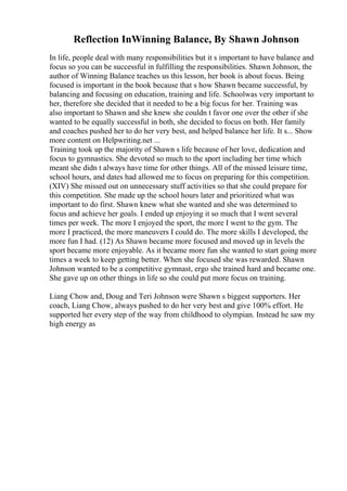 Reflection InWinning Balance, By Shawn Johnson
In life, people deal with many responsibilities but it s important to have balance and
focus so you can be successful in fulfilling the responsibilities. Shawn Johnson, the
author of Winning Balance teaches us this lesson, her book is about focus. Being
focused is important in the book because that s how Shawn became successful, by
balancing and focusing on education, training and life. Schoolwas very important to
her, therefore she decided that it needed to be a big focus for her. Training was
also important to Shawn and she knew she couldn t favor one over the other if she
wanted to be equally successful in both, she decided to focus on both. Her family
and coaches pushed her to do her very best, and helped balance her life. It s... Show
more content on Helpwriting.net ...
Training took up the majority of Shawn s life because of her love, dedication and
focus to gymnastics. She devoted so much to the sport including her time which
meant she didn t always have time for other things. All of the missed leisure time,
school hours, and dates had allowed me to focus on preparing for this competition.
(XIV) She missed out on unnecessary stuff activities so that she could prepare for
this competition. She made up the school hours later and prioritized what was
important to do first. Shawn knew what she wanted and she was determined to
focus and achieve her goals. I ended up enjoying it so much that I went several
times per week. The more I enjoyed the sport, the more I went to the gym. The
more I practiced, the more maneuvers I could do. The more skills I developed, the
more fun I had. (12) As Shawn became more focused and moved up in levels the
sport became more enjoyable. As it became more fun she wanted to start going more
times a week to keep getting better. When she focused she was rewarded. Shawn
Johnson wanted to be a competitive gymnast, ergo she trained hard and became one.
She gave up on other things in life so she could put more focus on training.
Liang Chow and, Doug and Teri Johnson were Shawn s biggest supporters. Her
coach, Liang Chow, always pushed to do her very best and give 100% effort. He
supported her every step of the way from childhood to olympian. Instead he saw my
high energy as
 