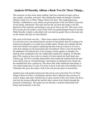 Analysis Of Dorothy Allison s Book Two Or Three Things...
This semester we have done many reading s that have touched on topics such as
race, gender, sextuality, and more. One reading that stands out though is Dorothy
Allison s book Two or Three Things I Know For Sure. This reading discusses
Dorothy s childhood in a way where you get the picture of the true effects of poverty
on her family, and herself. This look into her life can show the reader a real life
depiction of her emotions and feelings at any given time in her life. This story of her
life can also give the reader a closer look at the way genderchanges based on income.
While Dorothy s family is described with very hard set gender lines on the male side
on the female side they are more blurred.
One scene in the book were the ... Show more content on Helpwriting.net ...
If a rich man were to be portraying this amount of masculinity then he is going to be
looked at as though he is a leader not a trouble maker. Dorthy also explains that the
men in her family were players explaining that they took up women as if it was a
craft, thus relating it to the procreation part of manhood. There is also the fact that
the adaptation of manhood seen in her younger cousins appears as though to be
sped up when compared to the way traditionally manhood is adopted. As Dorothy
puts it My cousins as boys who in a matter of weeks turned into hard faced men.
(Allison, pg. 28) This is another abnormality from traditional manhood that the men
in her family took on. Overall Dorothy s description of manhood in her family fits
the standards but also is jacked up. This shows that while traditional masculinity is
very much at play here it is also a lot more in focus in the men in her families lives.
Ultimately this gives the reader a look at the role poverty plays in masculinity.
Another issue with gender and poverty that can be seen in the book Two of Three
Things I Know For Sure. is femininity and how that is affected when you have to
work to makes ends meet. Dorothy has an entire section of the novel where she dives
into how her income affected her and the other women in her family through the
portrayal of femininity. The reader can see Dorothy s strained relationship with
beauty and femininity in the first
 