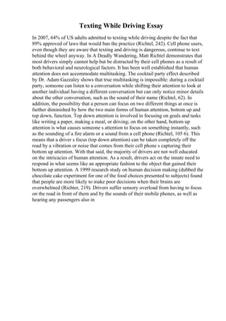 Texting While Driving Essay
In 2007, 64% of US adults admitted to texting while driving despite the fact that
89% approved of laws that would ban the practice (Richtel, 242). Cell phone users,
even though they are aware that texting and driving is dangerous, continue to text
behind the wheel anyway. In A Deadly Wandering, Matt Richtel demonstrates that
most drivers simply cannot help but be distracted by their cell phones as a result of
both behavioral and neurological factors. It has been well established that human
attention does not accommodate multitasking. The cocktail party effect described
by Dr. Adam Gazzaley shows that true multitasking is impossible: during a cocktail
party, someone can listen to a conversation while shifting their attention to look at
another individual having a different conversation but can only notice minor details
about the other conversation, such as the sound of their name (Richtel, 62). In
addition, the possibility that a person can focus on two different things at once is
further diminished by how the two main forms of human attention, bottom up and
top down, function. Top down attention is involved in focusing on goals and tasks
like writing a paper, making a meal, or driving; on the other hand, bottom up
attention is what causes someone s attention to focus on something instantly, such
as the sounding of a fire alarm or a sound from a cell phone (Richtel, 105 6). This
means that a driver s focus (top down attention) can be taken completely off the
road by a vibration or noise that comes from their cell phone s capturing their
bottom up attention. With that said, the majority of drivers are not well educated
on the intricacies of human attention. As a result, drivers act on the innate need to
respond in what seems like an appropriate fashion to the object that gained their
bottom up attention. A 1999 research study on human decision making (dubbed the
chocolate cake experiment for one of the food choices presented to subjects) found
that people are more likely to make poor decisions when their brains are
overwhelmed (Richter, 219). Drivers suffer sensory overload from having to focus
on the road in front of them and by the sounds of their mobile phones, as well as
hearing any passengers also in
 