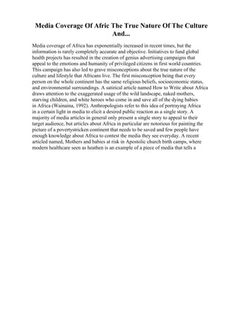 Media Coverage Of Afric The True Nature Of The Culture
And...
Media coverage of Africa has exponentially increased in recent times, but the
information is rarely completely accurate and objective. Initiatives to fund global
health projects has resulted in the creation of genius advertising campaigns that
appeal to the emotions and humanity of privileged citizens in first world countries.
This campaign has also led to grave misconceptions about the true nature of the
culture and lifestyle that Africans live. The first misconception being that every
person on the whole continent has the same religious beliefs, socioeconomic status,
and environmental surroundings. A satirical article named How to Write about Africa
draws attention to the exaggerated usage of the wild landscape, naked mothers,
starving children, and white heroes who come in and save all of the dying babies
in Africa (Wainaina, 1992). Anthropologists refer to this idea of portraying Africa
in a certain light in media to elicit a desired public reaction as a single story. A
majority of media articles in general only present a single story to appeal to their
target audience, but articles about Africa in particular are notorious for painting the
picture of a povertystricken continent that needs to be saved and few people have
enough knowledge about Africa to contest the media they see everyday. A recent
articled named, Mothers and babies at risk in Apostolic church birth camps, where
modern healthcare seen as heathen is an example of a piece of media that tells a
 