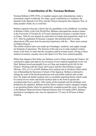 Contribution of Dr. Norman Bethune
Norman Bethune (1890 1939), a Canadian surgeon and a humanitarian, made a
tremendous impact worldwide. He made a great contribution to Canadians, the
Spanish in the Spanish Civil War, and the Chinese during the Sino Japanese War. In
many peoples minds, he is a real hero.
Bethune aspired to become a doctor like his grandfather in his childhood. According
to Brittain (1964), in the First World War, Bethune interrupted the medical studies
in the University of Toronto (U of T) and volunteered to become a stretcher bearer
in France. After he was injured, he came back to Canada and resumed his study in U
of T. After he graduated, he became a surgeon. His polished skills in curing
tuberculosis (TB) came from his personal experience with the ... Show more content
on Helpwriting.net ...
The mobile medical units were made up of bandages, medicine, and supply enough
for hundreds of operations. The function of the unit was to make medical workers
closer to the front, in order that the wounded could be treated sooner. Owing to these
medical inventions, casualty rate in the Spain Civil War were reduced speedily.
While Sino Japanese War broke out, Bethune went to China assisting the Chinese. He
continued to apply and improve his invention of new medical equipments in the war
filed. Bethune saved uncountable lives in China and rendered up his life for the
Chinese. Working with the China Aid Council and the China Defense League
(Wilson, 1951, p.111), in1938, Bethune led a medical unit to Northern China which
was withstanding the fierceness of attack of the Japanese. Bethune continued to
enlarge the scale of the blood transfusions unit and mobile medical units at that
time. He improved mobile medical units to a portable operating theatre which could
be carried on two mules and led his medical units to the front to operate the
wounded under heavy gunfire. After nearly all the hospitals and the buildings were
bombed by the Japanese, Bethune and his fellow medical workers changed a temple
to an operating theatre where he operated the wounded around the clock. According
to the Bethune Memorial House National Historic Site of Canada (2007), Bethune
operated at a prodigious rate; once he operated on 115 cases in 69 hours without
stopping
 