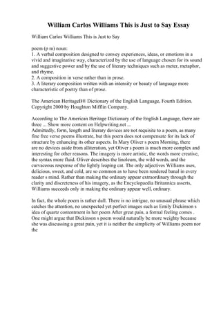 William Carlos Williams This is Just to Say Essay
William Carlos Williams This is Just to Say
poem (p m) noun:
1. A verbal composition designed to convey experiences, ideas, or emotions in a
vivid and imaginative way, characterized by the use of language chosen for its sound
and suggestive power and by the use of literary techniques such as meter, metaphor,
and rhyme.
2. A composition in verse rather than in prose.
3. A literary composition written with an intensity or beauty of language more
characteristic of poetry than of prose.
The American HeritageВ® Dictionary of the English Language, Fourth Edition.
Copyright 2000 by Houghton Mifflin Company.
According to The American Heritage Dictionary of the English Language, there are
three ... Show more content on Helpwriting.net ...
Admittedly, form, length and literary devices are not requisite to a poem, as many
fine free verse poems illustrate, but this poem does not compensate for its lack of
structure by enhancing its other aspects. In Mary Oliver s poem Morning, there
are no devices aside from alliteration, yet Oliver s poem is much more complex and
interesting for other reasons. The imagery is more artistic, the words more creative,
the syntax more fluid. Oliver describes the linoleum, the wild words, and the
curvaceous response of the lightly leaping cat. The only adjectives Williams uses,
delicious, sweet, and cold, are so common as to have been rendered banal in every
reader s mind. Rather than making the ordinary appear extraordinary through the
clarity and discreteness of his imagery, as the Encyclopaedia Britannica asserts,
Williams succeeds only in making the ordinary appear well, ordinary.
In fact, the whole poem is rather dull. There is no intrigue, no unusual phrase which
catches the attention, no unexpected yet perfect images such as Emily Dickinson s
idea of quartz contentment in her poem After great pain, a formal feeling comes .
One might argue that Dickinson s poem would naturally be more weighty because
she was discussing a great pain, yet it is neither the simplicity of Williams poem nor
the
 
