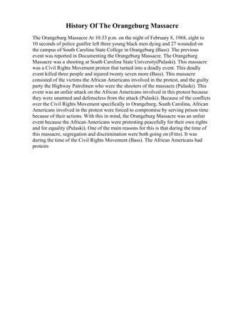 History Of The Orangeburg Massacre
The Orangeburg Massacre At 10:33 p.m. on the night of February 8, 1968, eight to
10 seconds of police gunfire left three young black men dying and 27 wounded on
the campus of South Carolina State College in Orangeburg (Bass). The previous
event was reported in Documenting the Orangeburg Massacre. The Orangeburg
Massacre was a shooting at South Carolina State University(Pulaski). This massacre
was a Civil Rights Movement protest that turned into a deadly event. This deadly
event killed three people and injured twenty seven more (Bass). This massacre
consisted of the victims the African Americans involved in the protest, and the guilty
party the Highway Patrolmen who were the shooters of the massacre (Pulaski). This
event was an unfair attack on the African Americans involved in this protest because
they were unarmed and defenseless from the attack (Pulaski). Because of the conflicts
over the Civil Rights Movement specifically in Orangeburg, South Carolina, African
Americans involved in the protest were forced to compromise by serving prison time
because of their actions. With this in mind, the Orangeburg Massacre was an unfair
event because the African Americans were protesting peacefully for their own rights
and for equality (Pulaski). One of the main reasons for this is that during the time of
this massacre, segregation and discrimination were both going on (Fitts). It was
during the time of the Civil Rights Movement (Bass). The African Americans had
protests
 