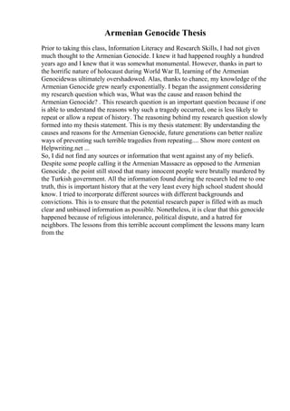 Armenian Genocide Thesis
Prior to taking this class, Information Literacy and Research Skills, I had not given
much thought to the Armenian Genocide. I knew it had happened roughly a hundred
years ago and I knew that it was somewhat monumental. However, thanks in part to
the horrific nature of holocaust during World War II, learning of the Armenian
Genocidewas ultimately overshadowed. Alas, thanks to chance, my knowledge of the
Armenian Genocide grew nearly exponentially. I began the assignment considering
my research question which was, What was the cause and reason behind the
Armenian Genocide? . This research question is an important question because if one
is able to understand the reasons why such a tragedy occurred, one is less likely to
repeat or allow a repeat of history. The reasoning behind my research question slowly
formed into my thesis statement. This is my thesis statement: By understanding the
causes and reasons for the Armenian Genocide, future generations can better realize
ways of preventing such terrible tragedies from repeating.... Show more content on
Helpwriting.net ...
So, I did not find any sources or information that went against any of my beliefs.
Despite some people calling it the Armenian Massacre as opposed to the Armenian
Genocide , the point still stood that many innocent people were brutally murdered by
the Turkish government. All the information found during the research led me to one
truth, this is important history that at the very least every high school student should
know. I tried to incorporate different sources with different backgrounds and
convictions. This is to ensure that the potential research paper is filled with as much
clear and unbiased information as possible. Nonetheless, it is clear that this genocide
happened because of religious intolerance, political dispute, and a hatred for
neighbors. The lessons from this terrible account compliment the lessons many learn
from the
 