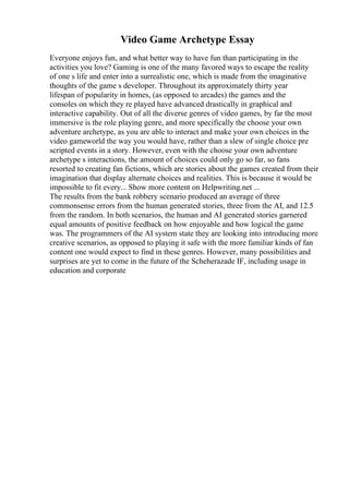 Video Game Archetype Essay
Everyone enjoys fun, and what better way to have fun than participating in the
activities you love? Gaming is one of the many favored ways to escape the reality
of one s life and enter into a surrealistic one, which is made from the imaginative
thoughts of the game s developer. Throughout its approximately thirty year
lifespan of popularity in homes, (as opposed to arcades) the games and the
consoles on which they re played have advanced drastically in graphical and
interactive capability. Out of all the diverse genres of video games, by far the most
immersive is the role playing genre, and more specifically the choose your own
adventure archetype, as you are able to interact and make your own choices in the
video gameworld the way you would have, rather than a slew of single choice pre
scripted events in a story. However, even with the choose your own adventure
archetype s interactions, the amount of choices could only go so far, so fans
resorted to creating fan fictions, which are stories about the games created from their
imagination that display alternate choices and realities. This is because it would be
impossible to fit every... Show more content on Helpwriting.net ...
The results from the bank robbery scenario produced an average of three
commonsense errors from the human generated stories, three from the AI, and 12.5
from the random. In both scenarios, the human and AI generated stories garnered
equal amounts of positive feedback on how enjoyable and how logical the game
was. The programmers of the AI system state they are looking into introducing more
creative scenarios, as opposed to playing it safe with the more familiar kinds of fan
content one would expect to find in these genres. However, many possibilities and
surprises are yet to come in the future of the Scheherazade IF, including usage in
education and corporate
 