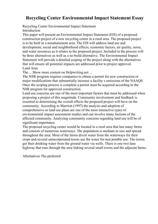 Recycling Center Environmental Impact Statement Essay
Recycling Center Environmental Impact Statement
Introduction
This paper will present an Environmental Impact Statement (EIS) of a proposed
construction project of a new recycling center in a rural area. The proposed project
is to be built in a nonattainment area. The EIS will address land use and
development, social and neighborhood effects, economic factors, air quality, noise,
and water resources as it relates to the proposed project. Included in the process will
be three alternatives as well as a no build alternative. The Environmental Impact
Statement will provide a detailed scoping of the project along with the alternatives
that will ensure all potential impacts are addressed prior to project approval.
Land Area
The ... Show more content on Helpwriting.net ...
The NSR program requires companies to obtain a permit for new construction or
major modifications that substantially increase a facility s emissions of the NAAQS.
Once the scoping process is complete a permit must be acquired according to the
NSR program for approved construction.
Land use concerns are one of the most important factors that must be addressed when
proposing a project of this magnitude. Community involvement and feedback is
essential to determining the overall effects the proposed project will have on the
community. According to Marriott (1997) the analysis and adoption of
comprehensive or land use plans are one of the most interactive types of
environmental impact assessment studies and can involve many factions of the
affected community. Analyzing community concerns regarding land use will be of
significant importance.
The proposed recycling center would be located in a rural area that has many farms
and consists of numerous waterways. The population is medium in size and spread
throughout the area. Most of the farms divert water from the waterways for their
crops and several unincorporated towns use the water for non potable use. The towns
get their drinking water from the ground water via wells. There is one two lane
highway that runs through the area linking several small towns and the adjacent farms.
Alternatives The preferred
 