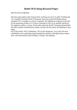 Battle Of Ia Dang Research Paper
BATTLE OF IA DRANG
The first major battle in the Vietnam War, Ia Drang saw the U.S suffer 79 killed and
121 wounded. Estimates North Vietnamese losses are around 634 killed and an
estimated 1215 wounded, as well as 6 captured. The fighting at Ia Drang set the tone
for the upcoming conflict as U.S forces continued to rely on air mobility and heavy
fire support to achieve victory. On the other hand, the North Vietnamese learned that
the latter could be neutralized by quickly closing with the enemy and fighting at close
range.
On 10 November 1965 1st Battalion, 7th Cavalry Regiment, 1st Cavalry Division
(AirMobile) were conducting search and destroy missions with light enemy contact
from a forward airstrip south of Pleiku, Vietnam. The battalion
 