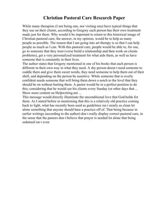 Christian Pastoral Care Research Paper
While many therapists (I not being one, nor visiting one) have typical things that
they use on their clients, according to Gregory each person has their own treatment
made just for them. Why would it be important to return to this historical image of
Christian pastoral care; the answer, in my opinion, would be to help as many
people as possible. The reason that I am going into art therapy is so that I can help
people as much as I can. With this pastoral care, people would be able to, for one,
go to someone that they trust (verse build a relationship and then work on clients
problems), get a very personalized treatment for what aids them, as well as have
someone that is constantly in their lives.
The author states that Gregory mentioned in one of his books that each person is
different in their own way in what they need. A shy person doesn t need someone to
coddle them and give them sweet words, they need someone to help them out of their
shell, and depending on the person be assertive. While someone that is overly
confident needs someone that will bring them down a notch to the level that they
should be on without hurting them. A pastor would be in a perfect position to do
this; considering that he would see his clients every Sunday (or other days that ...
Show more content on Helpwriting.net ...
This message would directly illuminate the unconditional love that God holds for
them. As I stated before in mentioning that this is a relatively old practice coming
back to light, what has recently been used as guidelines isn t nearly as clean let
alone something that anyone should base a practice off of. That being because in
earlier writings (according to the author) don t really display correct pastoral care, in
the sense that the pastors don t believe that prayer is needed let alone that being
ordained isn t even
 