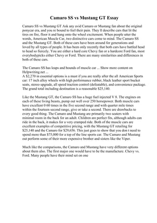 Camaro SS vs Mustang GT Essay
Camaro SS vs Mustang GT Ask any avid Camaro or Mustang fan about the original
ponycar era, and you re bound to feel their pain. They ll describe cars that lit the
tires on fire, floor it and hang onto the wheel excitement. When people utter the
words, American Muscle Car, two distinctive cars come to mind. The Camaro SS
and the Mustang GT. Both of these cars have been around for generations and
loved by all types of people. It has been only recently that both cars have battled head
to head so fiercely. You are either a hard core Chevy fan or a hardcore Ford fan, most
everybodypicks either Chevy or Ford. There are many similarities and differences in
both of these cars.
The Camaro SS has leaps and bounds of muscle car ... Show more content on
Helpwriting.net ...
A $2,270 in essential options is a must if you are really after the all American Sports
car: 17 inch alloy wheels with high performance rubber, black leather sport bucket
seats, stereo upgrade, all speed traction control (defeatable), and convenience package.
The grand total including destination is a reasonable $25,140.
Like the Mustang GT, the Camaro SS has a huge fuel injected V 8. The engines on
each of these living beasts, pump out well over 250 horsepower. Both muscle cars
have excellent 0 60 times in the five second range and with quarter mile times
within the fourteen second range, give or take a second. There are drawbacks to
every good thing. The Camaro and Mustang are primarily two seaters with
minimal room in the back for an adult. Children are perfect fits, although adults can
ride in the back, it makes for a very cramped ride. Both of the muscle cars are
excellent examples of competitive pricing, with the Mustang GT retailing for
$25,140 and the Camaro for $29,656. This just goes to show that you don t need to
spend more than $75,000 for a top of the line sports car. The Camaro and Mustang
out perform some of their more expensive brother and sisters like the Viper.
Much like the comparisons, the Camaro and Mustang have very different options
about them also. The first major one would have to be the manufacture. Chevy vs.
Ford. Many people have their mind set on one
 