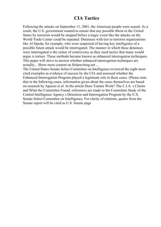 CIA Tactics
Following the attacks on September 11, 2001, the American people were scared. As a
result, the U.S. government wanted to ensure that any possible threat to the United
States by terrorists would be stopped before a tragic event like the attacks on the
World Trade Center could be repeated. Detainees with ties to terrorist organizations
like Al Qaeda, for example, who were suspected of having key intelligence of a
possible future attack would be interrogated. The manner in which these detainees
were interrogated is the center of controversy as they used tactics that many would
argue is torture. These methods became known as enhanced interrogation techniques.
This paper will strive to answer whether enhanced interrogation techniques are
actually... Show more content on Helpwriting.net ...
The United States Senate Select Committee on Intelligence reviewed the eight most
cited examples as evidence of success by the CIA and assessed whether the
Enhanced Interrogation Program played a legitimate role in these cases. (Please note
that in the following cases, information given about the cases themselves are based
on research by Apuzzo et al. In the article Does Torture Work? The C.I.A. s Claims
and What the Committee Found, references are made to the Committee Study of the
Central Intelligence Agency s Detention and Interrogation Program by the U.S.
Senate Select Committee on Intelligence. For clarity of citations, quotes from the
Senate report will be cited as U.S. Senate page
 