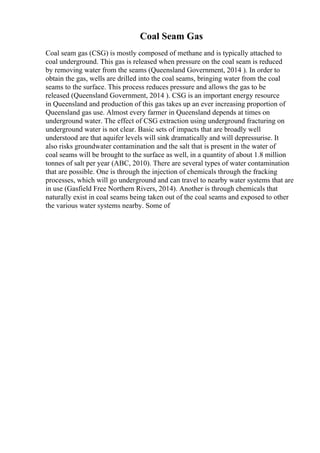 Coal Seam Gas
Coal seam gas (CSG) is mostly composed of methane and is typically attached to
coal underground. This gas is released when pressure on the coal seam is reduced
by removing water from the seams (Queensland Government, 2014 ). In order to
obtain the gas, wells are drilled into the coal seams, bringing water from the coal
seams to the surface. This process reduces pressure and allows the gas to be
released (Queensland Government, 2014 ). CSG is an important energy resource
in Queensland and production of this gas takes up an ever increasing proportion of
Queensland gas use. Almost every farmer in Queensland depends at times on
underground water. The effect of CSG extraction using underground fracturing on
underground water is not clear. Basic sets of impacts that are broadly well
understood are that aquifer levels will sink dramatically and will depressurise. It
also risks groundwater contamination and the salt that is present in the water of
coal seams will be brought to the surface as well, in a quantity of about 1.8 million
tonnes of salt per year (ABC, 2010). There are several types of water contamination
that are possible. One is through the injection of chemicals through the fracking
processes, which will go underground and can travel to nearby water systems that are
in use (Gasfield Free Northern Rivers, 2014). Another is through chemicals that
naturally exist in coal seams being taken out of the coal seams and exposed to other
the various water systems nearby. Some of
 