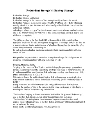 Redundant Storage Vs Backup Storage
Redundant Storage
Redundant Storage vs Backup
Redundant storage in the context of data storage usually refers to the use of
Redundant Array of Independent Disks (RAID). RAID is a set of disks which are
usually identical in specifications and when configured will divide or replicate the
data saved on them.
A backup is where a copy of the data is stored on the same disk or another location
and is the primary means for retrieval of data should the need arise (i.e. due to loss
of data or corruption).
The difference lies in the fact that RAID utilises multiple disks, which either
replicates or divides the data among them as opposed to storing a copy of the data on
a memory storage device as in the case of a backup. Backup has the capability of ...
Show more content on Helpwriting.net ...
In such a situation backup has the advantage in that it has the capability of being
stored off site.
One possible improvement to redundant storage is to change the configuration to
mirroring with the capability of being backed up off site.
Striping, Mirroring Parity
Striping in the context of RAID refers to data being split up among a group disks
(array). An analogy would be like cutting up strips on a piece of paper (with text on
it) and every odd line stored on one disk and every even line stored on another disk.
(Most commonly used in RAID 0.
Mirroring refers to the replication of logical disk volumes onto separate physical
hard disks in real time to ensure continuous availability. (Most commonly used in
RAID1)
Parity refers to a bit added to the end of a string of binary code that indicates
whether the number of bits in the string with the value one is even or odd. Parity is
the simplest form of error detecting code in data.
The benefit of striping is that more data can be fitted on the group of disks (array)
due to the fact that it is divided up rather than replicated on each disk.
The benefit of mirroring is that in the event of a system crash there is a much
greater chance of recovery due to the fact that an entire copy of the data is replicated
on each disk of the array.
Parity can be used for checking and repairing errors on
 