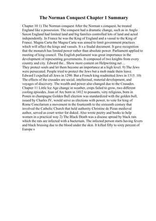 The Norman Conquest Chapter 1 Summary
Chapter 10 1) The Norman conquest After the Norman s conquest, he treated
England like a possession. The conquest had a dramatic change, such as in Anglo
Saxon England had limited land and big families controlled lots of land and acted
independently. In France he was the King of England and a vassal to the King of
France. Magna Carta the Magna Carta was aimed to limit government practices
which will affect the kings and vassals. It s a feudal document. It gave recognition
that the monarch has limited power rather than absolute power. Parliament applied to
meeting of king council. The English parliament was great importance in the
development of representing governments. It composed of two knights from every
country and city. Edward the... Show more content on Helpwriting.net ...
They protect souls and let them become an importance at a high level. 9) The Jews
were persecuted. People tried to protect the Jews but a mob made them leave.
Edward I expelled all Jews in 1290. But a French king readmitted Jews in 1315. 10)
The effects of the crusades are social, intellectual, material development, and
voyages of discovery. The wealth and power also changed due to the Crusades.
Chapter 11 Little Ice Age change in weather, crops failed to grow, two different
cooling episodes. Joan of Arc born in 1412 to peasants, very religious, born in
Ponen in champagne Golden Bull election was standardized with the golden bull,
issued by Charles IV, would serve as elections with power, to vote for king of
Rome Concilarism a movement in the fourteenth to the sixteenth century that
involved the Catholic Church that held authority Christine de Pizan medieval
author, served as court writer for duked. Also wrote poetry and books to help
women in a practical way 2) The Black Death was a disease spread by black rats
which the rats are infected with a bacterium. The infected person starts having fevers
and black bruising due to the blood under the skin. It killed fifty to sixty percent of
Europe s
 