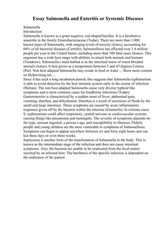Essay Salmonella and Enteritis or Systemic Diseases
Salmonella
Introduction
Salmonella is known as a gram negative, rod shaped bacillus. It is a facultative
anaerobe in the family Enterobacteriaceae (Todar). There are more than 1,000
known types of Salmonella, with ranging levels of toxicity (Jones), accounting for
60% of all bacterial diseases (Curtello). Salmonellosis has affected over 1.4 million
people per year in the United States, including more than 500 fatal cases (Jones). This
organism has a wide host range with abilities to attack both animals and humans
(Tartakow). Salmonella s main habitat is in the intestinal tracts of warm blooded
animals (Jones). It best grows at a temperature between 5 and 47 degrees Celsius
(Pui). Non host adapted Salmonella may reside in food or water ... Show more content
on Helpwriting.net ...
Since it has such a long incubation period, this suggests that Salmonella typhimurium
is able to avoid detection by the host immune system early in the course of infection
(Helene). The non host adapted Salmonella cause very diverse typhoid like
symptoms and is most common cause for foodborne infections (Todar).
Gastroenteritis is characterized by a sudden onset of fever, abdominal pain,
vomiting, diarrhea, and dehydration. Diarrhea is a result of secretions of fluids by the
small and large intestines. These symptoms are caused by acute inflammatory
responses given off by the bacteria within the intestine (Giannella). In extreme cases
S. typhimurium could affect respiratory, central nervous or cardiovascular systems
causing things like pneumonia and meningitis. The severity of symptoms depends on
the type, amount ingested, a person s age, and susceptibility to illnesses. Elderly
people and young children are the most vulnerable to symptoms of Salmonellosis.
Symptoms can begin to appear anywhere between six and forty eight hours and can
last three days or even three weeks.
Septicemia is another form of the manifestation of Salmonella in the body. This is
known as the intermediate stage of the infection and does not cause intestinal
symptoms. Also, the bacteria are unable to be eradicated from the fecal matter
secreted by an infected host. The harshness of the specific infection is dependent on
the endurance of the patient
 