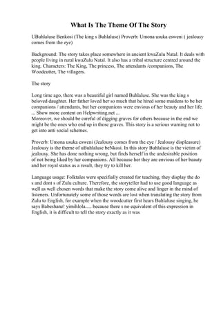 What Is The Theme Of The Story
UBuhlaluse Benkosi (The king s Buhlaluse) Proverb: Umona usuka esweni ( jealousy
comes from the eye)
Background: The story takes place somewhere in ancient kwaZulu Natal. It deals with
people living in rural kwaZulu Natal. It also has a tribal structure centred around the
king. Characters: The King, The princess, The attendants /companions, The
Woodcutter, The villagers.
The story
Long time ago, there was a beautiful girl named Buhlaluse. She was the king s
beloved daughter. Her father loved her so much that he hired some maidens to be her
companions / attendants, but her companions were envious of her beauty and her life.
... Show more content on Helpwriting.net ...
Moreover, we should be careful of digging graves for others because in the end we
might be the ones who end up in those graves. This story is a serious warning not to
get into anti social schemes.
Proverb: Umona usuka esweni (Jealousy comes from the eye / Jealousy displeasure)
Jealousy is the theme of uBuhlaluse beNkosi. In this story Buhlaluse is the victim of
jealousy. She has done nothing wrong, but finds herself in the undesirable position
of not being liked by her companions. All because her they are envious of her beauty
and her royal status as a result, they try to kill her.
Language usage: Folktales were specifially created for teaching, they display the do
s and dont s of Zulu culture. Therefore, the storyteller had to use good language as
well as well chosen words that make the story come alive and linger in the mind of
listeners. Unfortunately some of those words are lost when translating the story from
Zulu to English, for example when the woodcutter first hears Buhlaluse singing, he
says Babeshane! yimihlola..... because there s no equivalent of this expression in
English, it is difficult to tell the story exactly as it was
 