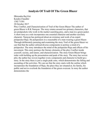 Analysis Of Trail Of The Green Blazer
Dhirendra Raj Giri
Kendra Chandler
1302 71501
28 October 2017
Plot, Conflict, and Characterization of Trail of the Green Blazer The author of
green Blazer is R.K Narayan. The story rotates around two primary characters, that
are pickpockets who work in the market searching prey, and a man in a green jacket.
A short story as a rule incorporates one essential character and another auxiliary
character. Narayan has portrayed about an existence and work of an expert
pickpocket Raju. He pickpockets in a reasonable of a man wearing a green blazer.
Through deliberately perusing and examining the story Trail of the green blazer we
can find that the author utilized diverse components to portray a mind of a
pickpocket. The story introduces the mind of the pickpocket Raju and effects of his
movement. This story portrays the literary elements of the plot, Conflict inside
yourself, society, and nature, and characterization. The story Green Blazer brings
order with building up the presentation and peak of the story. The story has woven
plot, the author has woven together every components and character to build up a
story. In the story there is just a single peak zone, which demonstrates the falling and
ascending of the activities. We can see that the story starts with the outline which
incorporates the foundation of Raju, the place they are situated at, his family, his
public and not to overlook the foundation of the green overcoat. In story the author
demonstrates the
 