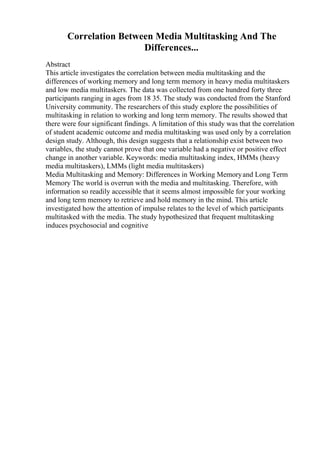 Correlation Between Media Multitasking And The
Differences...
Abstract
This article investigates the correlation between media multitasking and the
differences of working memory and long term memory in heavy media multitaskers
and low media multitaskers. The data was collected from one hundred forty three
participants ranging in ages from 18 35. The study was conducted from the Stanford
University community. The researchers of this study explore the possibilities of
multitasking in relation to working and long term memory. The results showed that
there were four significant findings. A limitation of this study was that the correlation
of student academic outcome and media multitasking was used only by a correlation
design study. Although, this design suggests that a relationship exist between two
variables, the study cannot prove that one variable had a negative or positive effect
change in another variable. Keywords: media multitasking index, HMMs (heavy
media multitaskers), LMMs (light media multitaskers)
Media Multitasking and Memory: Differences in Working Memoryand Long Term
Memory The world is overrun with the media and multitasking. Therefore, with
information so readily accessible that it seems almost impossible for your working
and long term memory to retrieve and hold memory in the mind. This article
investigated how the attention of impulse relates to the level of which participants
multitasked with the media. The study hypothesized that frequent multitasking
induces psychosocial and cognitive
 
