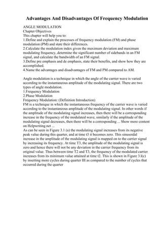 Advantages And Disadvantages Of Frequency Modulation
ANGLE MODULATION
Chapter Objectives
This chapter will help you to:
1.Define and explain the processes of frequency modulation (FM) and phase
modulation (PM) and state their differences.
2.Calculate the modulation index given the maximum deviation and maximum
modulating frequency, determine the significant number of sidebands in an FM
signal, and calculate the bandwidth of an FM signal.
3.Define pre emphasis and de emphasis, state their benefits, and show how they are
accomplished.
4.Name the advantages and disadvantages of FM and PM compared to AM.
Angle modulation is a technique in which the angle of the carrier wave is varied
according to the instantaneous amplitude of the modulating signal. There are two
types of angle modulation.
1.Frequency Modulation
2.Phase Modulation
Frequency Modulation: (Definition Introduction)
FM is a technique in which the instantaneous frequency of the carrier wave is varied
according to the instantaneous amplitude of the modulating signal. In other words if
the amplitude of the modulating signal increases, then there will be a corresponding
increase in the frequency of the modulated wave, similarly if the amplitude of the
modulating signal decreases, then there will be a corresponding ... Show more content
on Helpwriting.net ...
As can be seen in Figure 3.1 (a) the modulating signal increases from its negative
peak value during this quarter, and at time t3 it becomes zero. This sinusoidal
increase in the amplitude of the modulating signal is mapped on to the carrier signal
by increasing its frequency. At time T3, the amplitude of the modulating signal is
zero and hence there will not be any deviation in the carrier frequency from its
original value. Thus between time T2 and T3, the frequency of the modulated carrier
increases from its minimum value attained at time t2. This is shown in Figure 3.l(c)
by inserting more cycles during quarter III as compared to the number of cycles that
occurred during the quarter
 