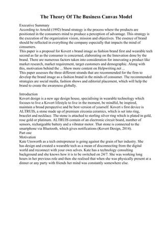 The Theory Of The Business Canvas Model
Executive Summary
According to Arnold (1992) brand strategy is the process where the products are
positioned in the consumers mind to produce a perception of advantage. This strategy is
the execution of the organization vision, mission and objectives. The essence of brand
should be reflected in everything the company especially that impacts the mind of
consumers.
This paper is a proposal for Kovert s brand image as fashion brand first and wearable tech
second as far as the consumer is concerned, elaborating on the Innovation done by the
brand. There are numerous factors taken into consideration for innovating a product like
market research, market requirement, target customers and demographic. Along with
this, motivation behind the ... Show more content on Helpwriting.net ...
This paper assesses the three different strands that are recommended for the firm to
develop the brand image as a fashion brand in the minds of consumer. The recommended
strategies are social media, fashion shows and editorial placement, which will help the
brand to create the awareness globally.
Introduction
Kovert design is a new age design house, specialising in wearable technology which
focuses to live a Kovert lifestyle to live in the moment, be mindful, be inspired,
maintain a broad perspective and be best version of yourself. Kovert s first device is
ALTRUIS, a stone made up of premium zirconia ceramics, which is set into ring,
bracelet and necklace. The stone is attached to sterling silver ring which is plated in gold,
rose gold or platinum. ALTRUIS contain of an electronic circuit board, number of
sensors, rechargeable battery and a vibrator motor. That stone is connected to the
smartphone via Bluetooth, which gives notifications (Kovert Design, 2014).
Part one
Motivation
Kate Unsworth as a tech entrepreneur is going against the grain of her industry. She
has design and created a wearable tech as a mean of disconnecting from the digital
world and reconnect with your own selves. Kate has a technology consulting
background and she knows how it is to be switched on 24/7. She was working long
hours in her previous role and then she realised that when she was physically present at a
dinner or any party with friends her mind was constantly somewhere else.
 