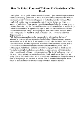 How Did Robert Frost And Whitman Use Symbolism In The
Road...
I usually don t like to spoon feed my audience, because I grew up idolizing story tellers
who tell stories using symbolism, so it was in my nature to do the same (The Weeknd,
brainyquote.com). Symbolism is a large part of past and current day writings. Many
people look past the pure importance of a symbol whether it s just one object or a
scenery of such things. Some say that symbolism can be confusing for a reader to begin
to dissect, however, I say that Frost and Whitman use sullen symbolism in multiple ways
to convey an emotional, in depth writing style in order to cast an effect on the reader.
Furthermore this helps set up a multi layer poem with many themes involved. Robert
Frost s first poem, The Road Not Taken, is about the act... Show more content on
Helpwriting.net ...
With the literary devices he uses, he may actually be talking about the loss of
someone he very much loved, appreciated and admired. Although not everyone can
necessarily relate to this theme, it still applies to the prevailed use of literary devices
to display a theme. The theme presented will resurface in more of his poems, we will
also further discuss this theme used in another one of Whitman s poems later on.
Striking again, Robert Frost isn t only known for using symbolism in The Road Not
Taken, but also in plenty of other poems. In the second poem we will be dissecting
today, symbolism plays big part in the composition. The Red Wheelbarrow. If any of
you have ever seen this poem, most of you know that it is only a few lines long, not
nearly close to the length of other pieces. Along with this short poem though can come a
whirl of many things. For instance, in the first line, he uses the word depends which
makes us think that this wheelbarrow is very important. So much depends
 